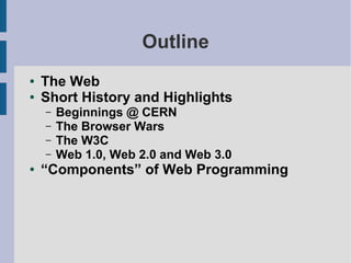 Outline
●   The Web
●   Short History and Highlights
    –   Beginnings @ CERN
    –   The Browser Wars
    –   The W3C
    –   Web 1.0, Web 2.0 and Web 3.0
●   “Components” of Web Programming
 