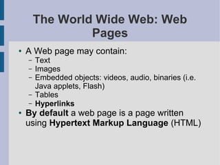 The World Wide Web: Web
                 Pages
●   A Web page may contain:
    –   Text
    –   Images
    –   Embedded objects: videos, audio, binaries (i.e.
        Java applets, Flash)
    –   Tables
    –   Hyperlinks
●   By default a web page is a page written
    using Hypertext Markup Language (HTML)
 