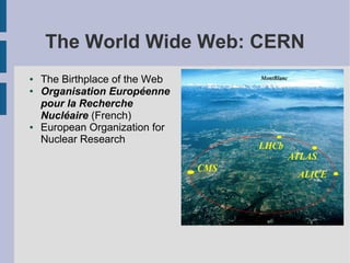 The World Wide Web: CERN
●   The Birthplace of the Web
●   Organisation Européenne
    pour la Recherche
    Nucléaire (French)
●   European Organization for
    Nuclear Research
 