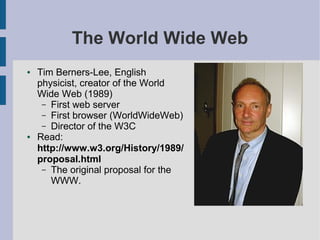 The World Wide Web
●   Tim Berners-Lee, English
    physicist, creator of the World
    Wide Web (1989)
     – First web server
     – First browser (WorldWideWeb)
     – Director of the W3C
●   Read:
    http://www.w3.org/History/1989/
    proposal.html
     – The original proposal for the
       WWW.
 