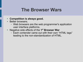 The Browser Wars
●   Competition is always good.
●   Better browsers.
     – Web browsers are the web programmer's application
       user interface platforms.
●
    Negative side effects of the 1st Browser War
     – Each contender came out with their own “HTML tags”
       leading to the non-standardization of HTML.
 