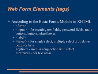 Web Form Elements (tags)

●   According to the Basic Forms Module in XHTML
    –   <form>
    –   <input> - for creating textfields, password fields, radio
        buttons, buttons, checkboxes
    –   <label>
    –   <select> - for single select, multiple select drop down
        boxes or lists
    –   <option> - used in conjunction with select.
    –   <textarea> - for text areas
 