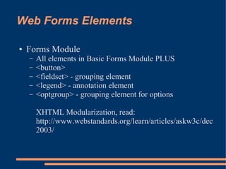 Web Forms Elements

●   Forms Module
    –   All elements in Basic Forms Module PLUS
    –   <button>
    –   <fieldset> - grouping element
    –   <legend> - annotation element
    –   <optgroup> - grouping element for options

        XHTML Modularization, read:
        http://www.webstandards.org/learn/articles/askw3c/dec
        2003/
 