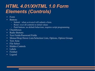 HTML 4.01/XHTML 1.0 Form
Elements (Controls)
●   Form
●   Buttons
     –   Submit : when activated will submit a form.
     –   Reset: reset all controls to initial values
     –   Push buttons: no default behaviour, requires script programming
●   Checkboxes
●   Radio Buttons
●   Text Fields/Password Fields
●   Menus/Drop Down Lists/Selection Lists, Options, Option Groups
●   Text Area
●   File Select
●   Hidden Controls
●   Labels
●   Fieldset
●   Legend
 
