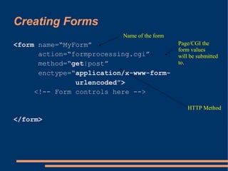 Creating Forms
                          Name of the form
<form name=“MyForm”                          Page/CGI the
                                             form values
      action=“formprocessing.cgi”            will be submitted
      method=“get|post”                      to.
      enctype=“application/x-www-form-
               urlencoded”>
     <!-- Form controls here -->

                                                 HTTP Method

</form>
 