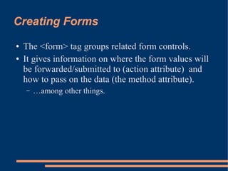 Creating Forms
●   The <form> tag groups related form controls.
●   It gives information on where the form values will
    be forwarded/submitted to (action attribute) and
    how to pass on the data (the method attribute).
    –   …among other things.
 