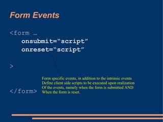 Form Events

<form …
   onsubmit=“script”
   onreset=“script”

>
          Form specific events, in addition to the intrinsic events
          Define client side scripts to be executed upon realization
          Of the events, namely when the form is submitted AND
</form>   When the form is reset.
 