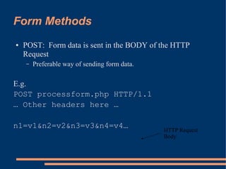 Form Methods
●   POST: Form data is sent in the BODY of the HTTP
    Request
    –   Preferable way of sending form data.

E.g.
POST processform.php HTTP/1.1
… Other headers here …

n1=v1&n2=v2&n3=v3&n4=v4…                       HTTP Request
                                               Body
 