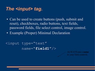 The <input> tag.
●   Can be used to create buttons (push, submit and
    reset), checkboxes, radio buttons, text fields,
    password fields, file select control, image control.
●   Example (Proper) Minimal Declaration

<input type=“text”
       name=“field1”/>
                                           ALWAYS put a name
                                           to your form controls.
 