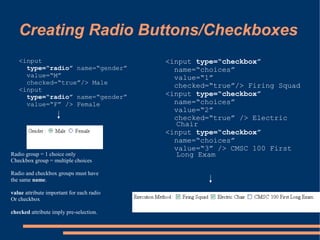 Creating Radio Buttons/Checkboxes
   <input                                  <input type=“checkbox”
     type=“radio” name=“gender”              name=“choices”
     value=“M”                               value=“1”
     checked=“true”/> Male                   checked=“true”/> Firing Squad
   <input
     type=“radio” name=“gender”            <input type=“checkbox”
     value=“F” /> Female                     name=“choices”
                                             value=“2”
                                             checked=“true” /> Electric
                                             Chair
                                           <input type=“checkbox”
                                             name=“choices”
                                             value=“3” /> CMSC 100 First
Radio group = 1 choice only                  Long Exam
Checkbox group = multiple choices

Radio and checkbox groups must have
the same name.

value attribute important for each radio
Or checkbox

checked attribute imply pre-selection.
 