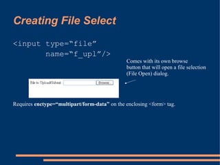 Creating File Select
<input type=“file”
       name=“f_upl”/>
                                              Comes with its own browse
                                              button that will open a file selection
                                              (File Open) dialog.




Requires enctype=“multipart/form-data” on the enclosing <form> tag.
 