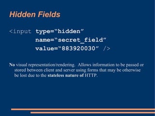 Hidden Fields

<input type=“hidden”
       name=“secret_field”
       value=“883920030” />

No visual representation/rendering. Allows information to be passed or
  stored between client and server using forms that may be otherwise
  be lost due to the stateless nature of HTTP.
 