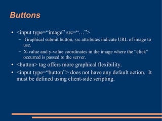 Buttons
●   <input type=“image” src=“…”>
    –    Graphical submit button, src attributes indicate URL of image to
        use.
    –   X-value and y-value coordinates in the image where the “click”
        occurred is passed to the server.
●   <button> tag offers more graphical flexibility.
●   <input type=“button”> does not have any default action. It
    must be defined using client-side scripting.
 