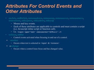 Attributes For Control Events and
Other Attributes
•       onclick, ondblclick, onmousedown, onmouseup, onmouseover, onmousemove,
        onmouseout, onkeypress, onkeydown, onkeyup
          – Mouse and key events.
          – Each of these attributes are applicable to controls and must contain a script
             (i.e. Javascript inline script or function call).
          – I.e. <input type=“text” onmouseover=“doThis()”…/>
•       onfocus, onblur
          –   Control events activated when focusing in and out of a control.
    ●    onselect
          –   Occurs when text is selected in <input> & <textarea>
    ●   onchange
          –   Occurs when a control loses focus and has changed value.
 