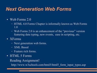Next Generation Web Forms
●   Web Forms 2.0
    –   HTML 4.0 Forms Chapter is informally known as Web Forms
        1.0
    –   Web Forms 2.0 is an enhancement of the “previous” version
        featuring data typing, new events, ease in scripting, etc.
●   XForms
    –   Next generation web forms.
    –   XML Based
    –   Feature rich forms.
●   HTML 5 Forms
    Reading Assignment!
    http://www.w3schools.com/html5/html5_form_input_types.asp
 