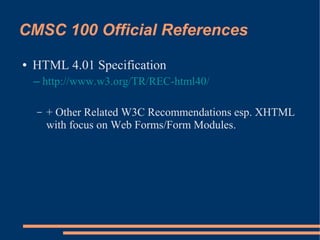 CMSC 100 Official References
●   HTML 4.01 Specification
    – http://www.w3.org/TR/REC-html40/

    –   + Other Related W3C Recommendations esp. XHTML
        with focus on Web Forms/Form Modules.
 