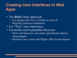 Creating User Interfaces In Web
Apps
●   The Rich Client approach:
    –   Use plugins like Java or Flash or ActiveX
    –   Requires software installation.
●   For “Rich” user experience.
●   Extensible and Expandable Browsers
    –   Most web browsers can render specialized contents
        using plugins.
    –   Browsers may come with Plugin APIs for developers.
 