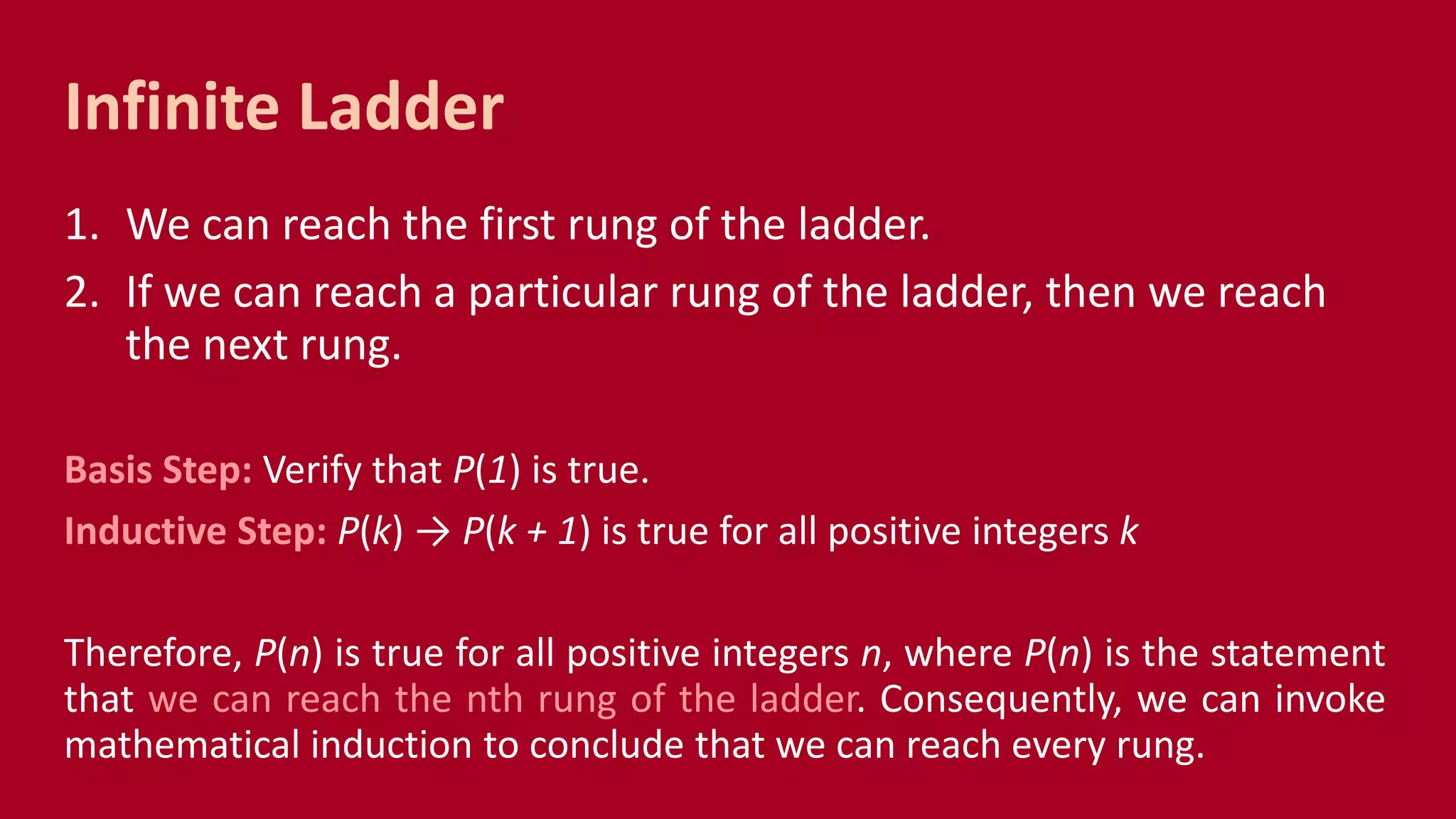 1. We can reach the first rung of the ladder.
2. If we can reach a particular rung of the ladder, then we reach
the next rung.
Basis Step: Verify that P(1) is true.
Inductive Step: P(k) → P(k + 1) is true for all positive integers k
Therefore, P(n) is true for all positive integers n, where P(n) is the statement
that we can reach the nth rung of the ladder. Consequently, we can invoke
mathematical induction to conclude that we can reach every rung.
Infinite Ladder
 