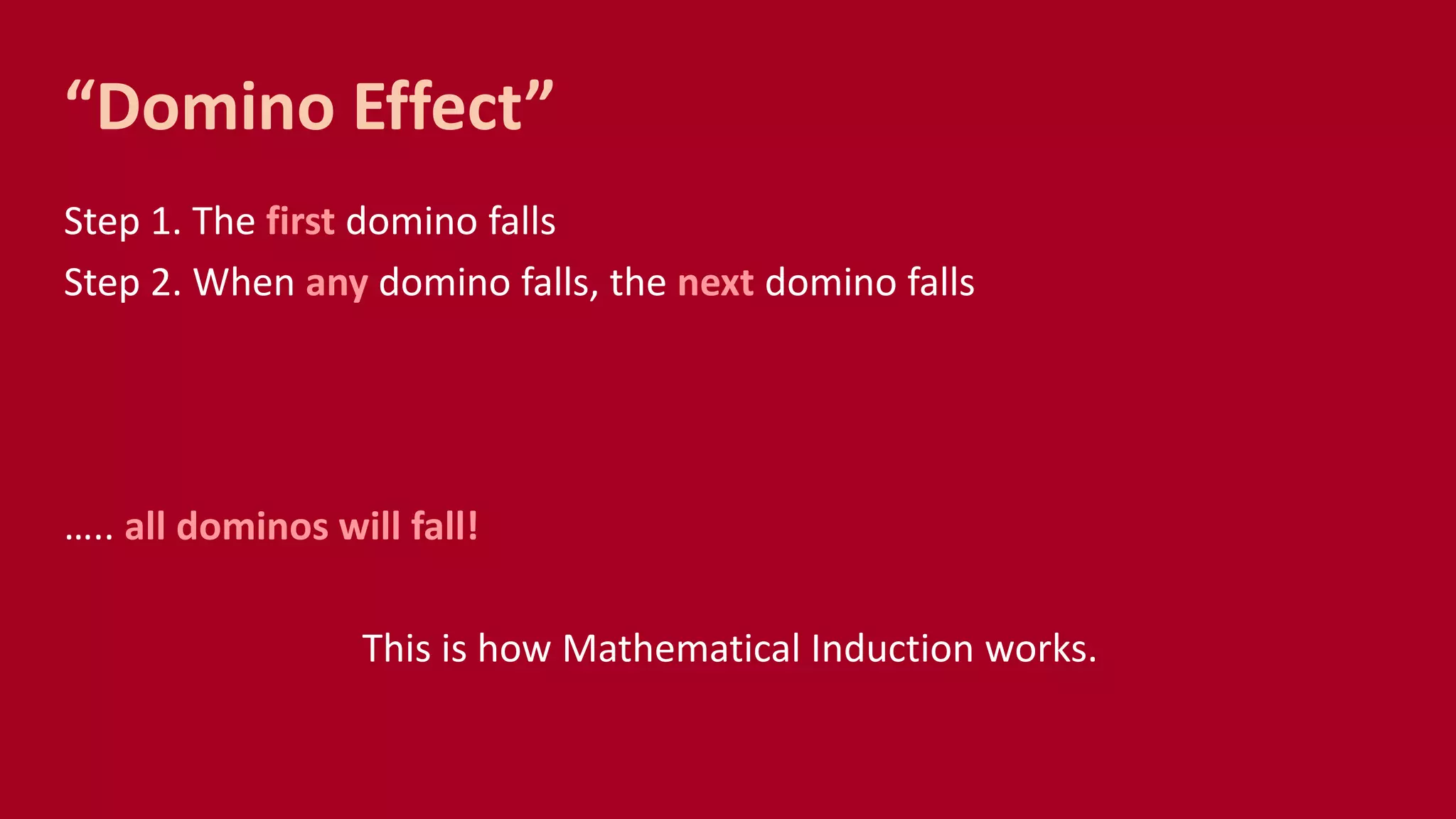 “Domino Effect”
Step 1. The first domino falls
Step 2. When any domino falls, the next domino falls
….. all dominos will fall!
This is how Mathematical Induction works.
 