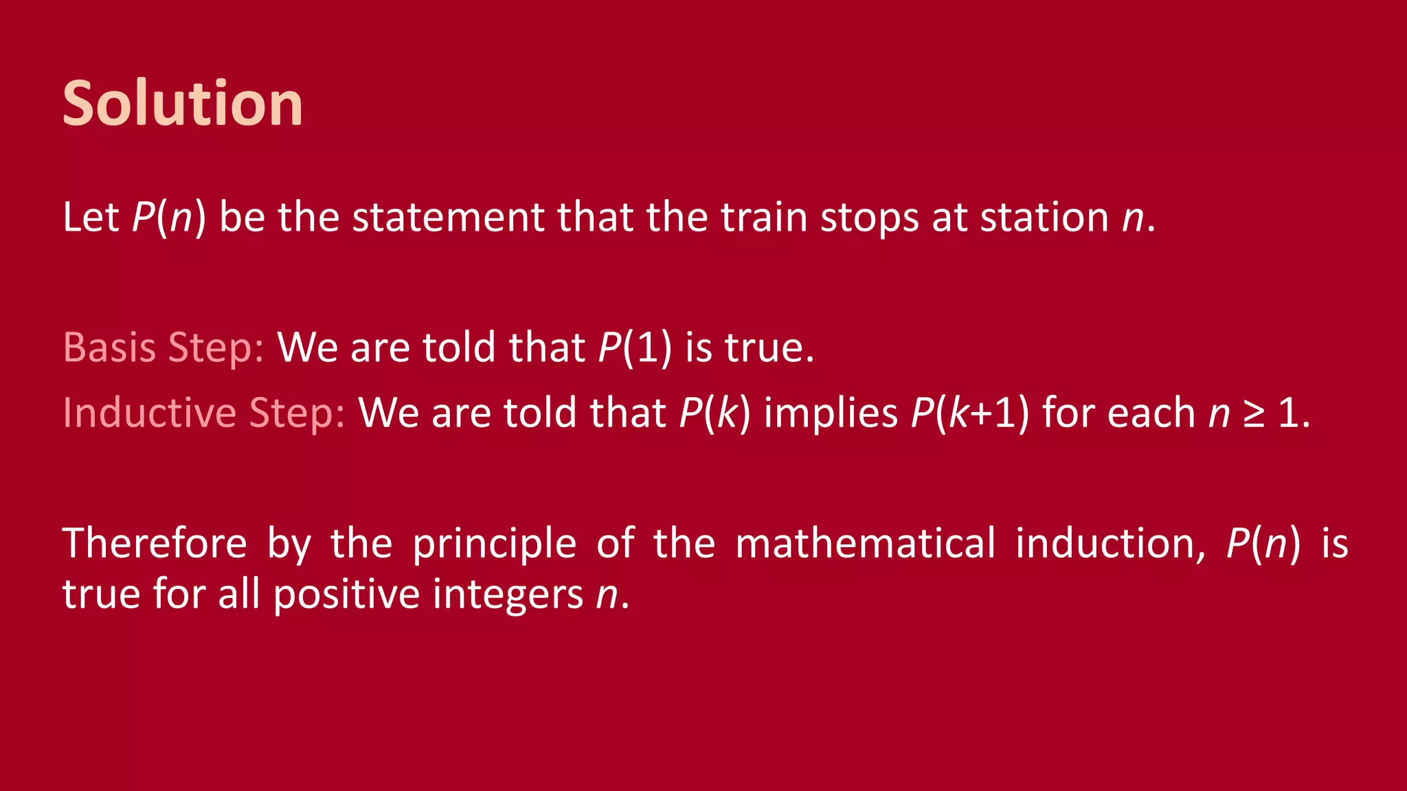 Solution
Let P(n) be the statement that the train stops at station n.
Basis Step: We are told that P(1) is true.
Inductive Step: We are told that P(k) implies P(k+1) for each n ≥ 1.
Therefore by the principle of the mathematical induction, P(n) is
true for all positive integers n.
 