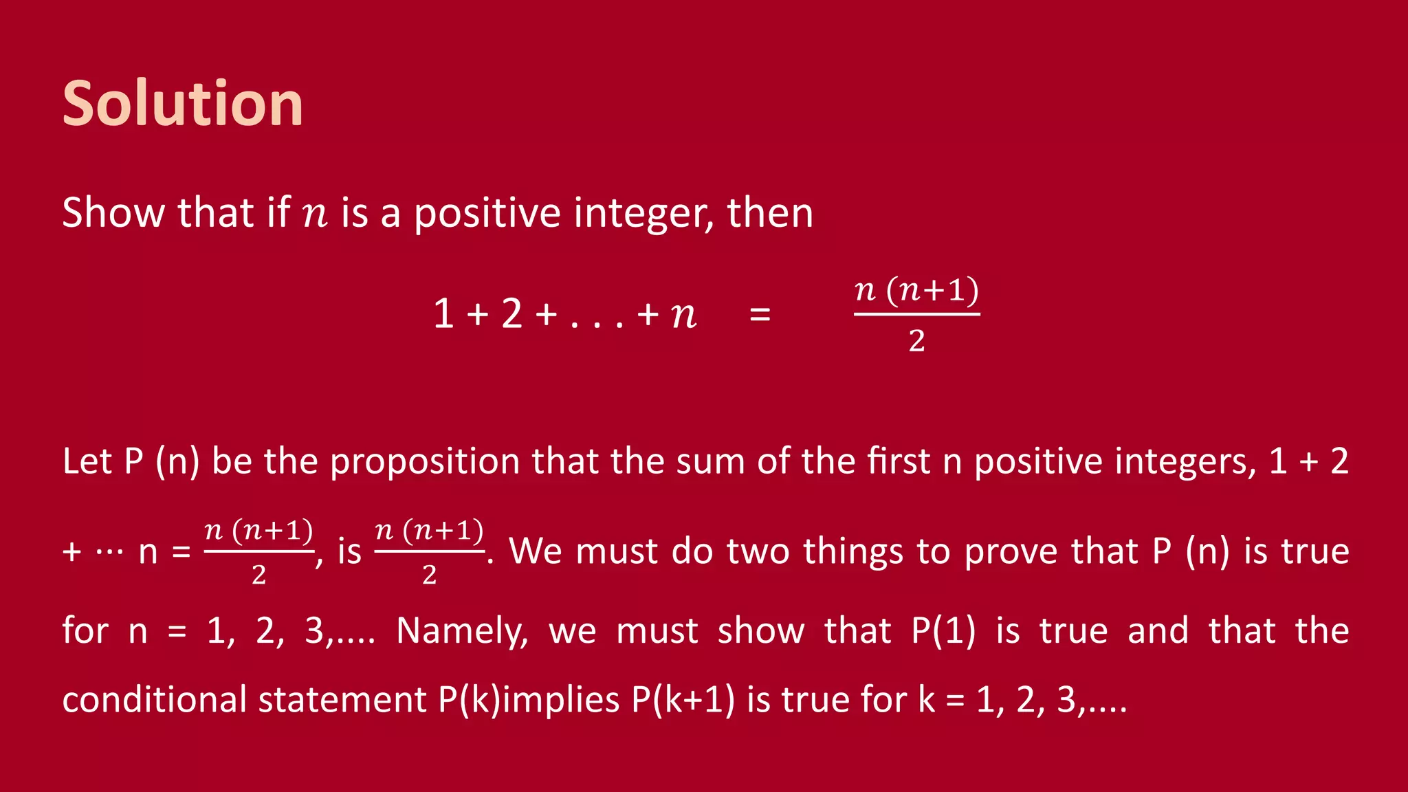 Solution
Show that if 𝑛 is a positive integer, then
1 + 2 + . . . + 𝑛 =
𝑛 (𝑛+1)
2
Let P (n) be the proposition that the sum of the ﬁrst n positive integers, 1 + 2
+ ··· n =
𝑛 (𝑛+1)
2
, is
𝑛 (𝑛+1)
2
. We must do two things to prove that P (n) is true
for n = 1, 2, 3,.... Namely, we must show that P(1) is true and that the
conditional statement P(k)implies P(k+1) is true for k = 1, 2, 3,....
 
