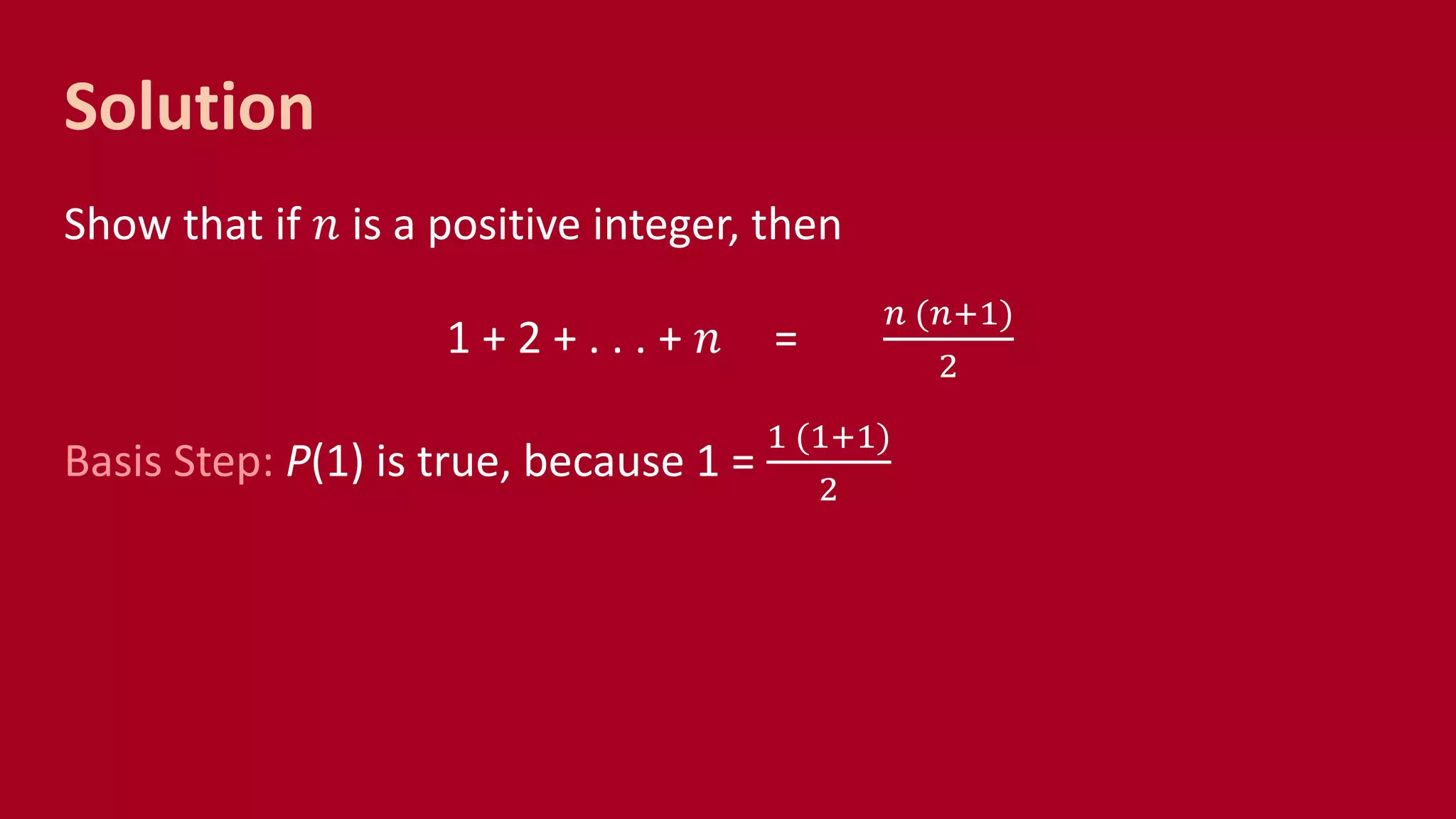 Solution
Show that if 𝑛 is a positive integer, then
1 + 2 + . . . + 𝑛 =
𝑛 (𝑛+1)
2
Basis Step: P(1) is true, because 1 =
1 (1+1)
2
 