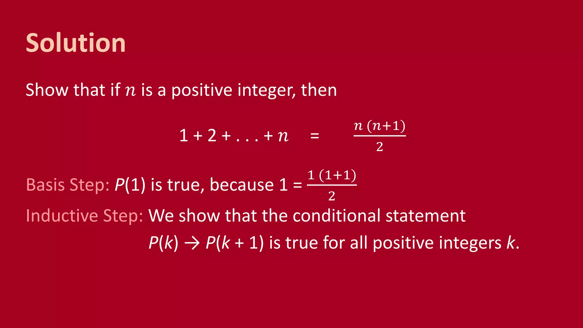 Solution
Show that if 𝑛 is a positive integer, then
1 + 2 + . . . + 𝑛 =
𝑛 (𝑛+1)
2
Basis Step: P(1) is true, because 1 =
1 (1+1)
2
Inductive Step: We show that the conditional statement
P(k) → P(k + 1) is true for all positive integers k.
 