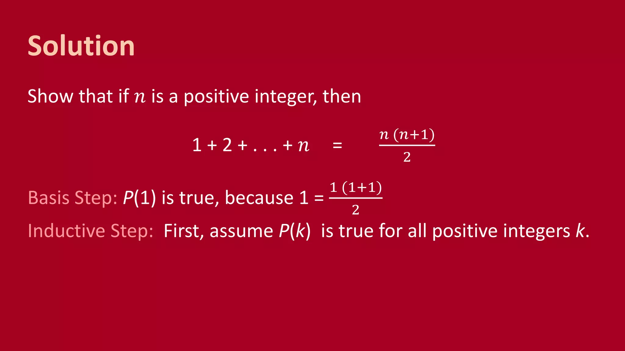 Solution
Show that if 𝑛 is a positive integer, then
1 + 2 + . . . + 𝑛 =
𝑛 (𝑛+1)
2
Basis Step: P(1) is true, because 1 =
1 (1+1)
2
Inductive Step: First, assume P(k) is true for all positive integers k.
 