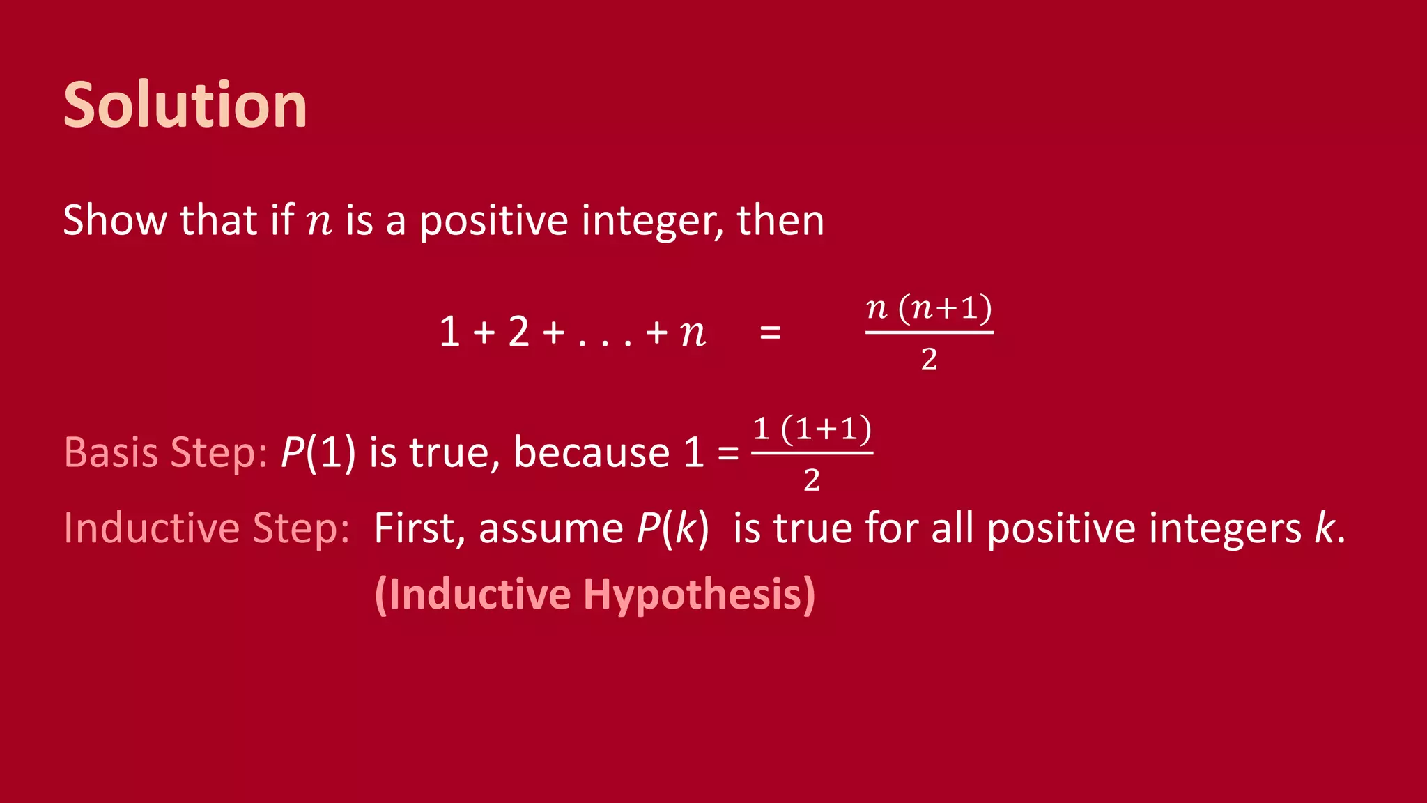 Solution
Show that if 𝑛 is a positive integer, then
1 + 2 + . . . + 𝑛 =
𝑛 (𝑛+1)
2
Basis Step: P(1) is true, because 1 =
1 (1+1)
2
Inductive Step: First, assume P(k) is true for all positive integers k.
(Inductive Hypothesis)
 