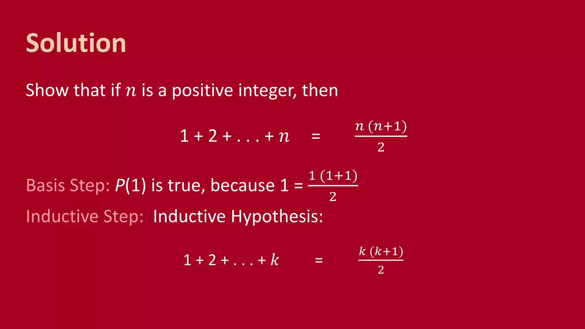 Solution
Show that if 𝑛 is a positive integer, then
1 + 2 + . . . + 𝑛 =
𝑛 (𝑛+1)
2
Basis Step: P(1) is true, because 1 =
1 (1+1)
2
Inductive Step: Inductive Hypothesis:
1 + 2 + . . . + 𝑘 =
𝑘 (𝑘+1)
2
 