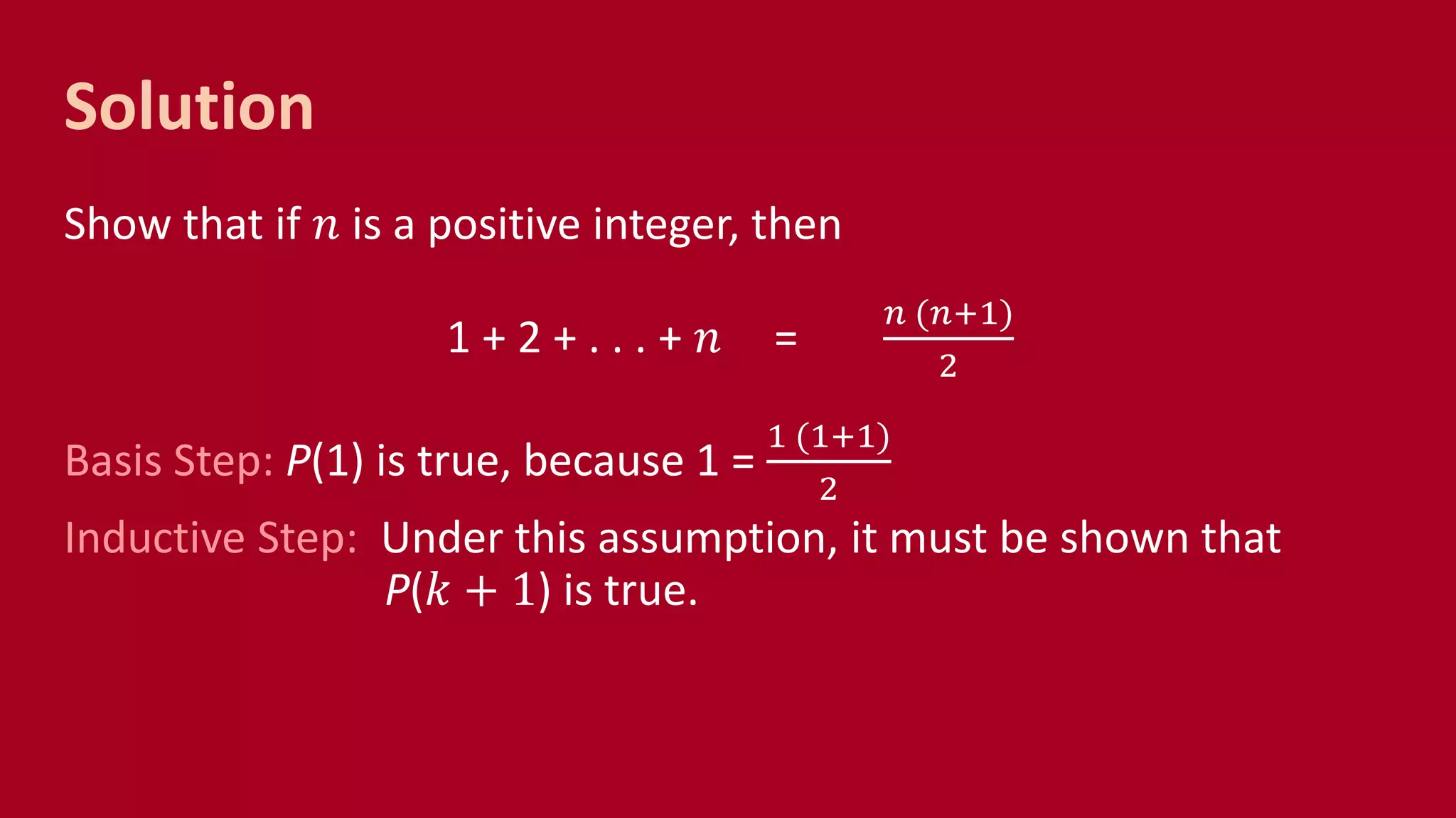 Solution
Show that if 𝑛 is a positive integer, then
1 + 2 + . . . + 𝑛 =
𝑛 (𝑛+1)
2
Basis Step: P(1) is true, because 1 =
1 (1+1)
2
Inductive Step: Under this assumption, it must be shown that
P(𝑘 + 1) is true.
 