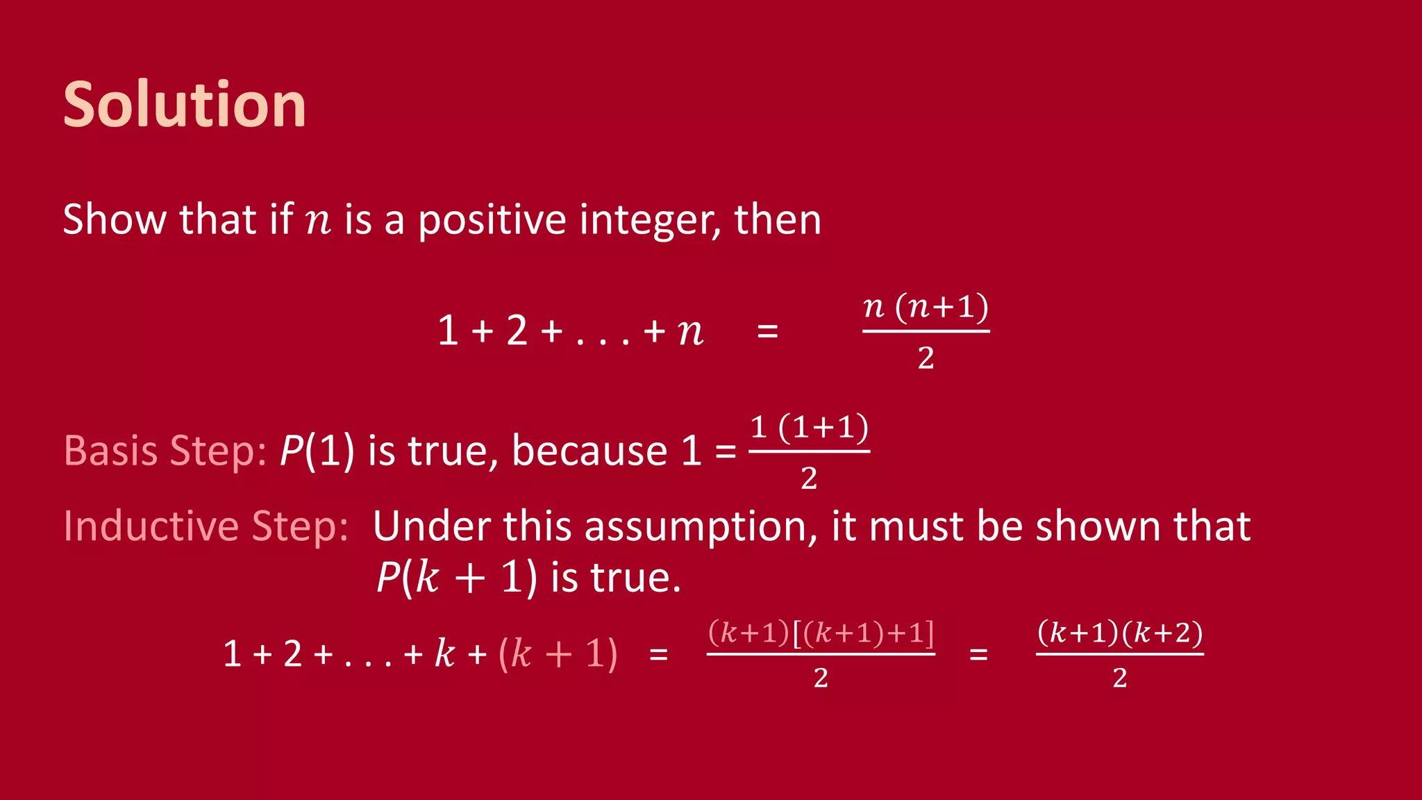 Solution
Show that if 𝑛 is a positive integer, then
1 + 2 + . . . + 𝑛 =
𝑛 (𝑛+1)
2
Basis Step: P(1) is true, because 1 =
1 (1+1)
2
Inductive Step: Under this assumption, it must be shown that
P(𝑘 + 1) is true.
1 + 2 + . . . + 𝑘 + (𝑘 + 1) =
𝑘+1 [(𝑘+1)+1]
2
=
𝑘+1 (𝑘+2)
2
 
