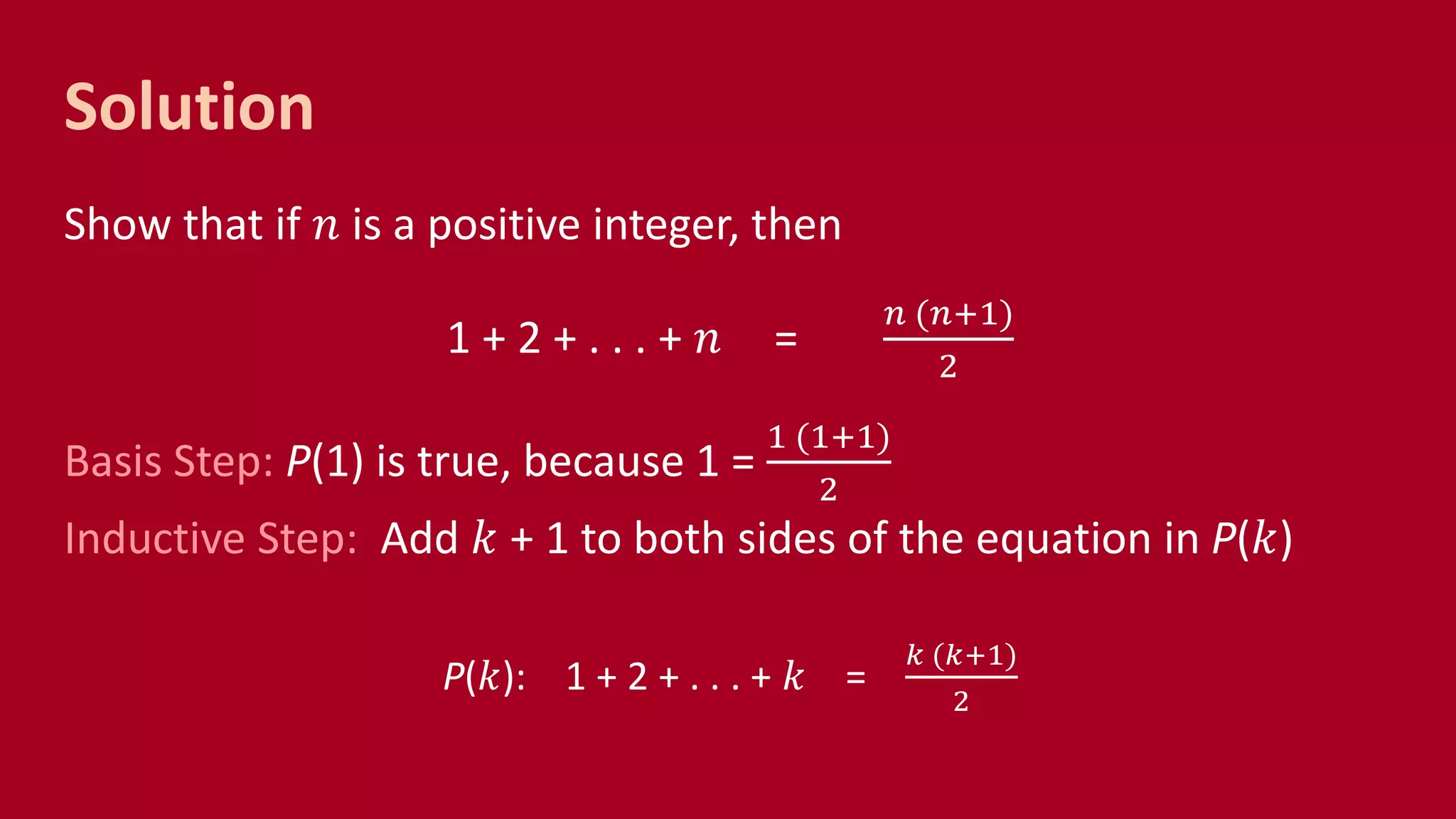 Solution
Show that if 𝑛 is a positive integer, then
1 + 2 + . . . + 𝑛 =
𝑛 (𝑛+1)
2
Basis Step: P(1) is true, because 1 =
1 (1+1)
2
Inductive Step: Add 𝑘 + 1 to both sides of the equation in P(𝑘)
P(𝑘): 1 + 2 + . . . + 𝑘 =
𝑘 (𝑘+1)
2
 