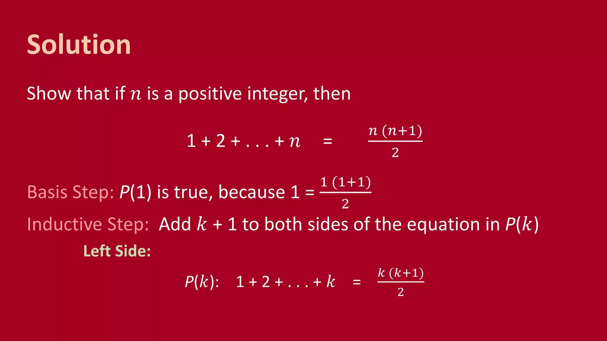 Solution
Show that if 𝑛 is a positive integer, then
1 + 2 + . . . + 𝑛 =
𝑛 (𝑛+1)
2
Basis Step: P(1) is true, because 1 =
1 (1+1)
2
Inductive Step: Add 𝑘 + 1 to both sides of the equation in P(𝑘)
Left Side:
P(𝑘): 1 + 2 + . . . + 𝑘 =
𝑘 (𝑘+1)
2
 