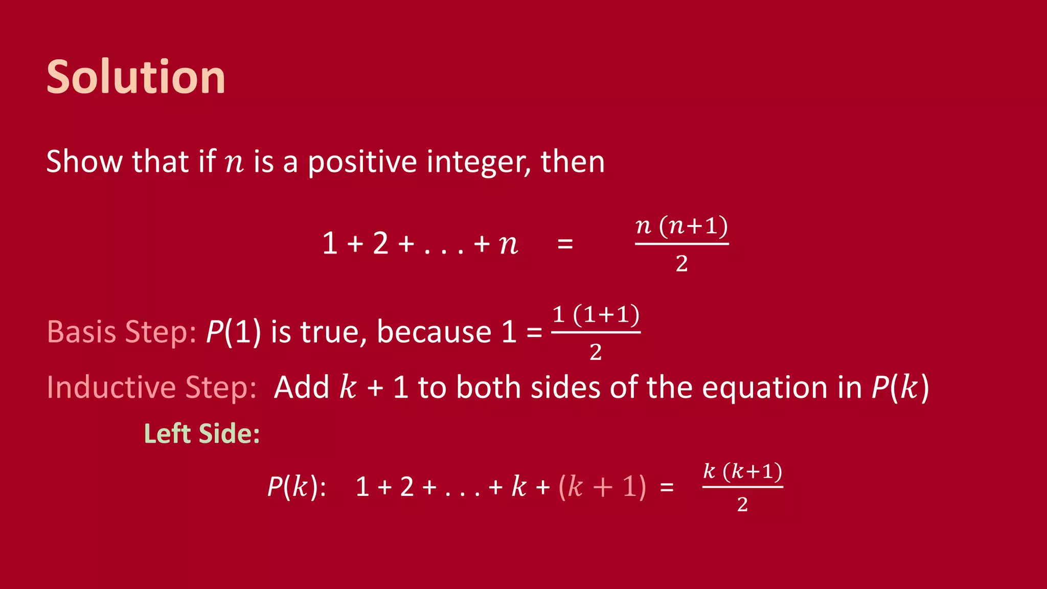 Solution
Show that if 𝑛 is a positive integer, then
1 + 2 + . . . + 𝑛 =
𝑛 (𝑛+1)
2
Basis Step: P(1) is true, because 1 =
1 (1+1)
2
Inductive Step: Add 𝑘 + 1 to both sides of the equation in P(𝑘)
Left Side:
P(𝑘): 1 + 2 + . . . + 𝑘 + (𝑘 + 1) =
𝑘 (𝑘+1)
2
 