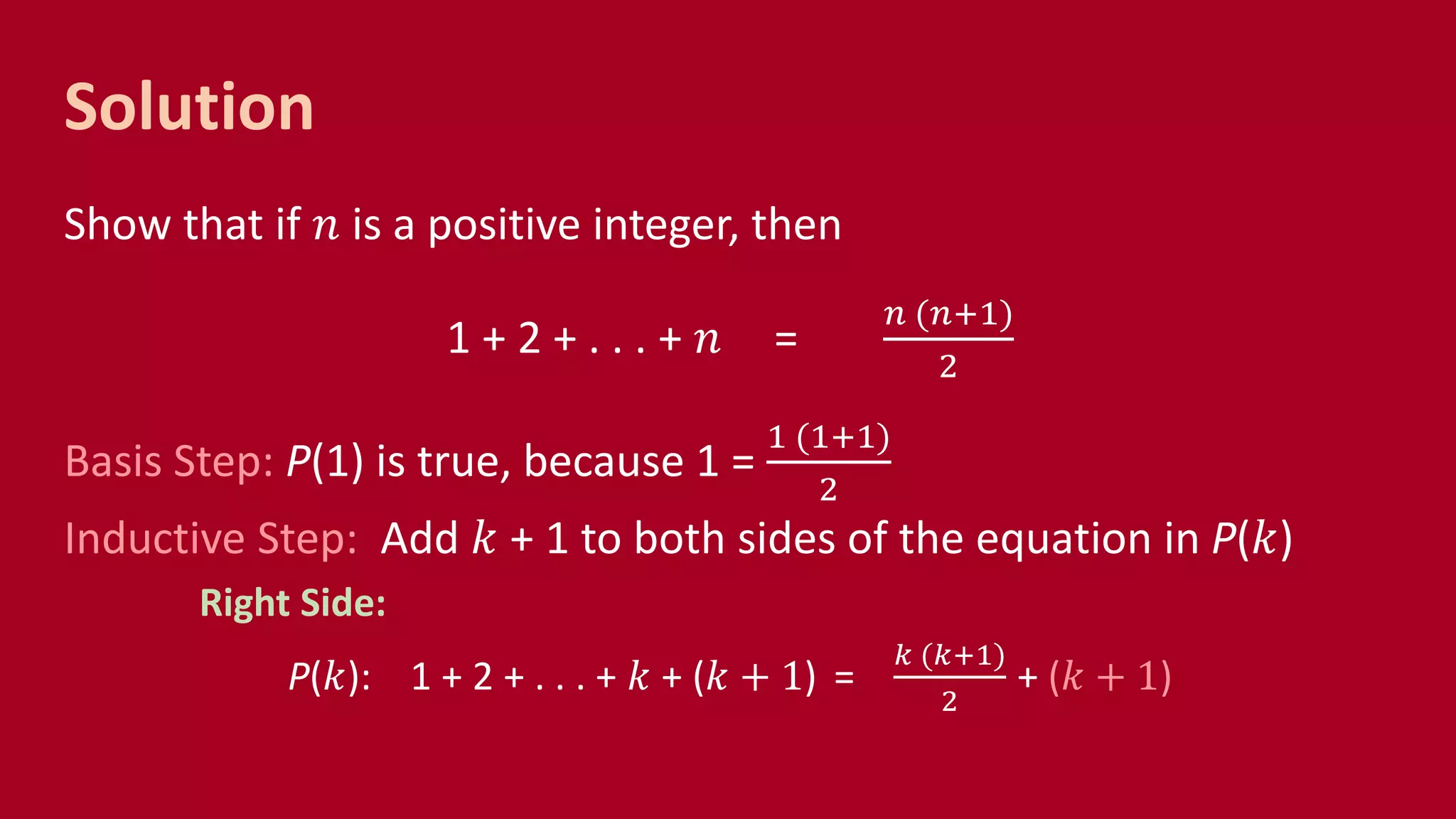Solution
Show that if 𝑛 is a positive integer, then
1 + 2 + . . . + 𝑛 =
𝑛 (𝑛+1)
2
Basis Step: P(1) is true, because 1 =
1 (1+1)
2
Inductive Step: Add 𝑘 + 1 to both sides of the equation in P(𝑘)
Right Side:
P(𝑘): 1 + 2 + . . . + 𝑘 + (𝑘 + 1) =
𝑘 (𝑘+1)
2
+ (𝑘 + 1)
 