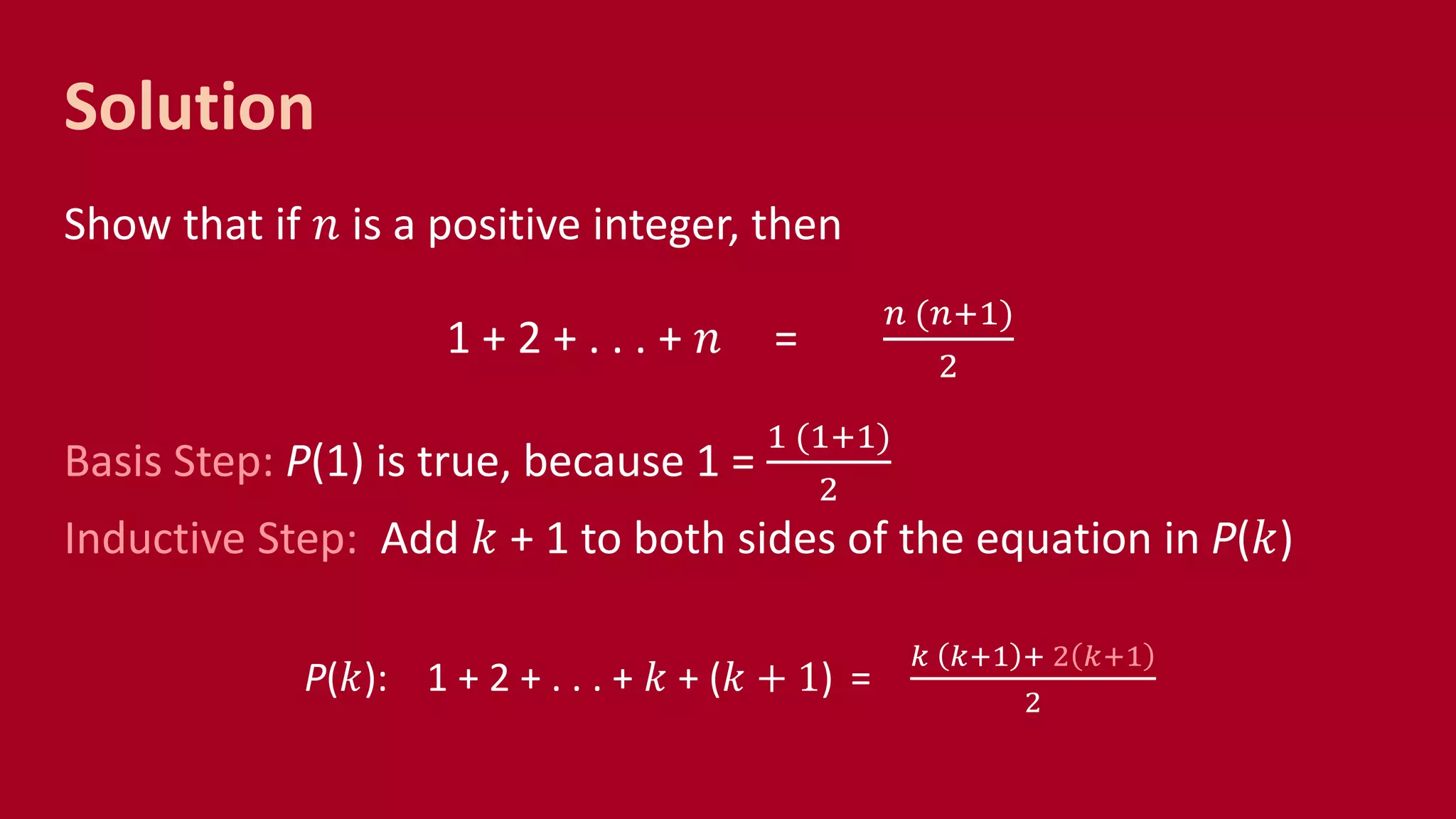 Solution
Show that if 𝑛 is a positive integer, then
1 + 2 + . . . + 𝑛 =
𝑛 (𝑛+1)
2
Basis Step: P(1) is true, because 1 =
1 (1+1)
2
Inductive Step: Add 𝑘 + 1 to both sides of the equation in P(𝑘)
P(𝑘): 1 + 2 + . . . + 𝑘 + (𝑘 + 1) =
𝑘 𝑘+1 + 2 𝑘+1
2
 