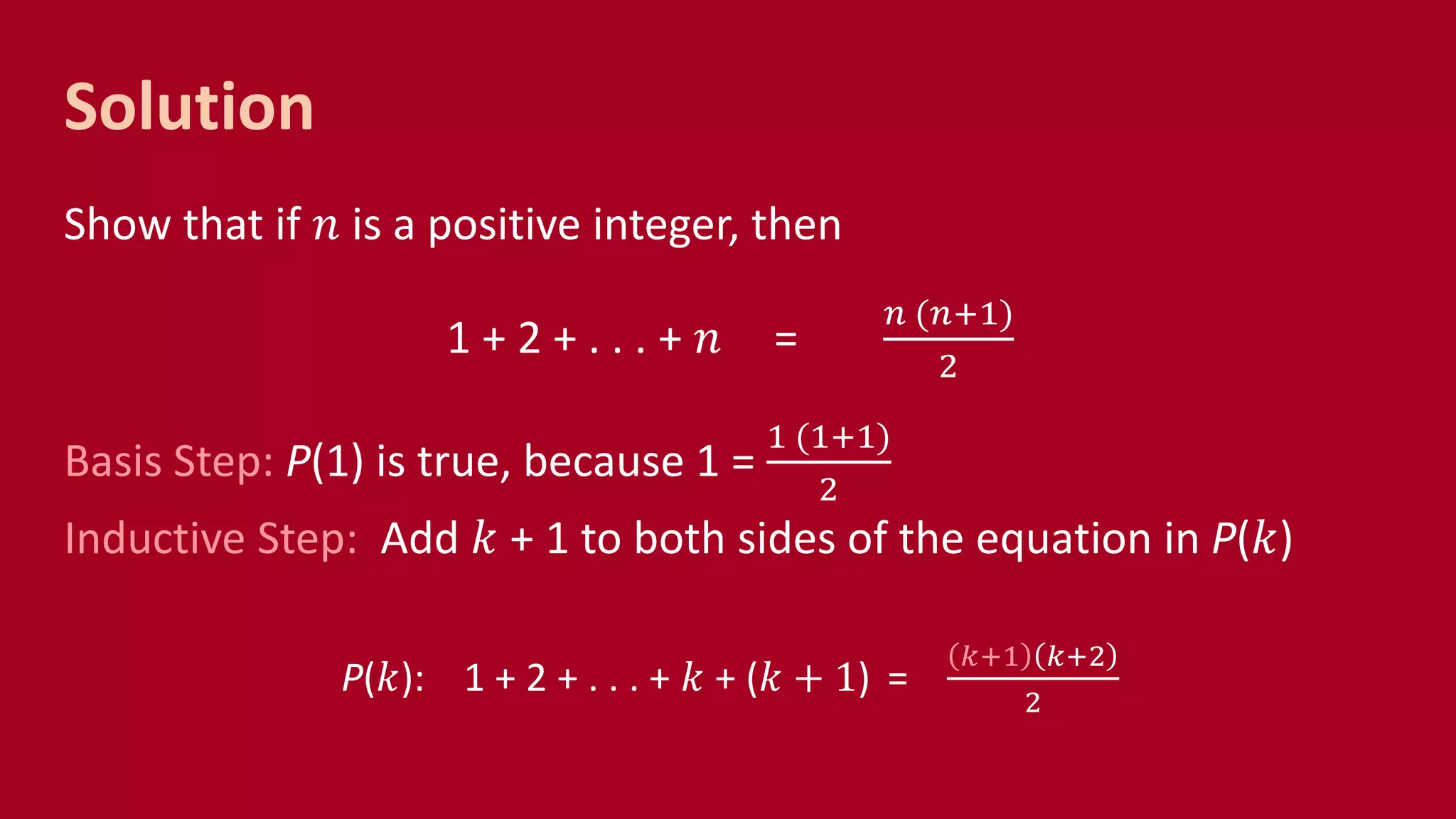Solution
Show that if 𝑛 is a positive integer, then
1 + 2 + . . . + 𝑛 =
𝑛 (𝑛+1)
2
Basis Step: P(1) is true, because 1 =
1 (1+1)
2
Inductive Step: Add 𝑘 + 1 to both sides of the equation in P(𝑘)
P(𝑘): 1 + 2 + . . . + 𝑘 + (𝑘 + 1) =
𝑘+1 𝑘+2
2
 