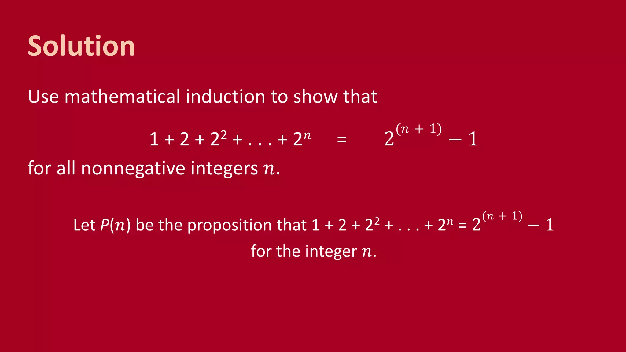 Solution
Use mathematical induction to show that
1 + 2 + 22 + . . . + 2 𝑛 = 2
(𝑛 + 1)
− 1
for all nonnegative integers 𝑛.
Let P(𝑛) be the proposition that 1 + 2 + 22 + . . . + 2 𝑛 = 2
(𝑛 + 1)
− 1
for the integer 𝑛.
 