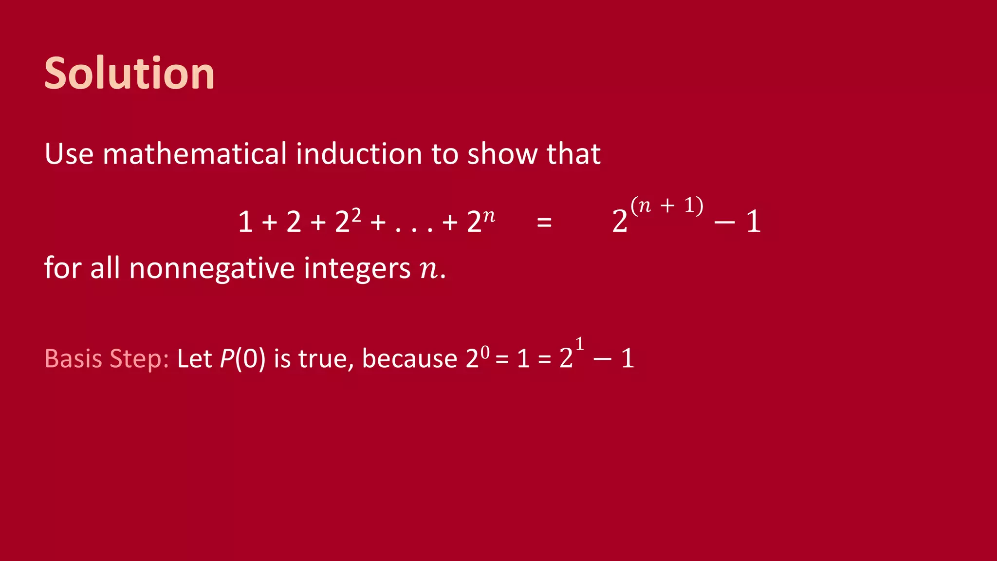 Solution
Use mathematical induction to show that
1 + 2 + 22 + . . . + 2 𝑛 = 2
(𝑛 + 1)
− 1
for all nonnegative integers 𝑛.
Basis Step: Let P(0) is true, because 20 = 1 = 2
1
− 1
 