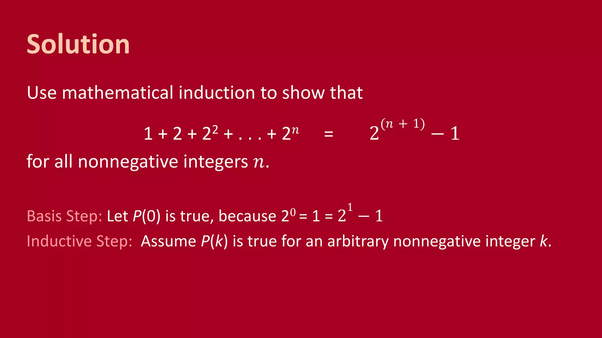 Solution
Use mathematical induction to show that
1 + 2 + 22 + . . . + 2 𝑛 = 2
(𝑛 + 1)
− 1
for all nonnegative integers 𝑛.
Basis Step: Let P(0) is true, because 20 = 1 = 2
1
− 1
Inductive Step: Assume P(k) is true for an arbitrary nonnegative integer k.
 
