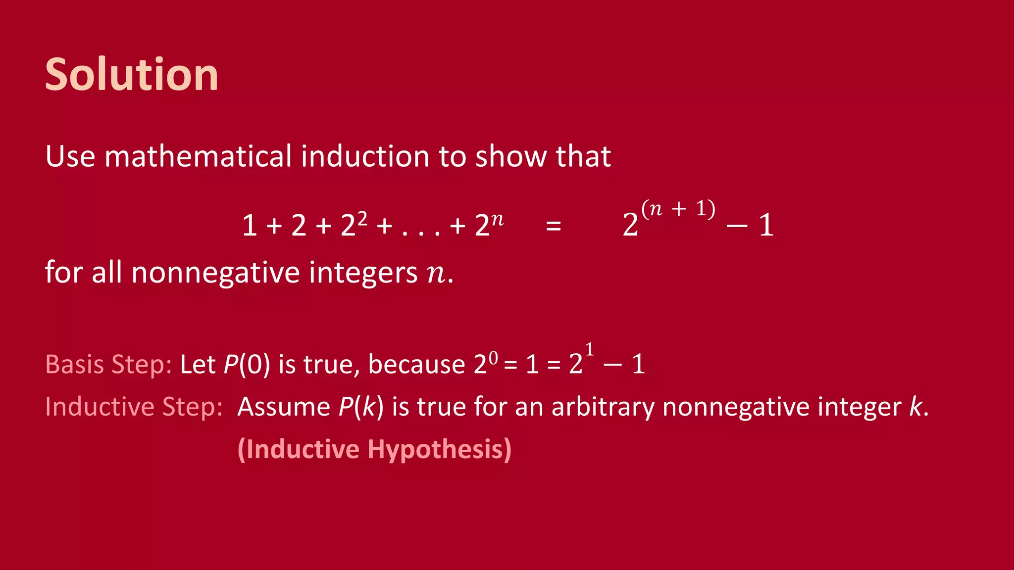 Solution
Use mathematical induction to show that
1 + 2 + 22 + . . . + 2 𝑛 = 2
(𝑛 + 1)
− 1
for all nonnegative integers 𝑛.
Basis Step: Let P(0) is true, because 20 = 1 = 2
1
− 1
Inductive Step: Assume P(k) is true for an arbitrary nonnegative integer k.
(Inductive Hypothesis)
 