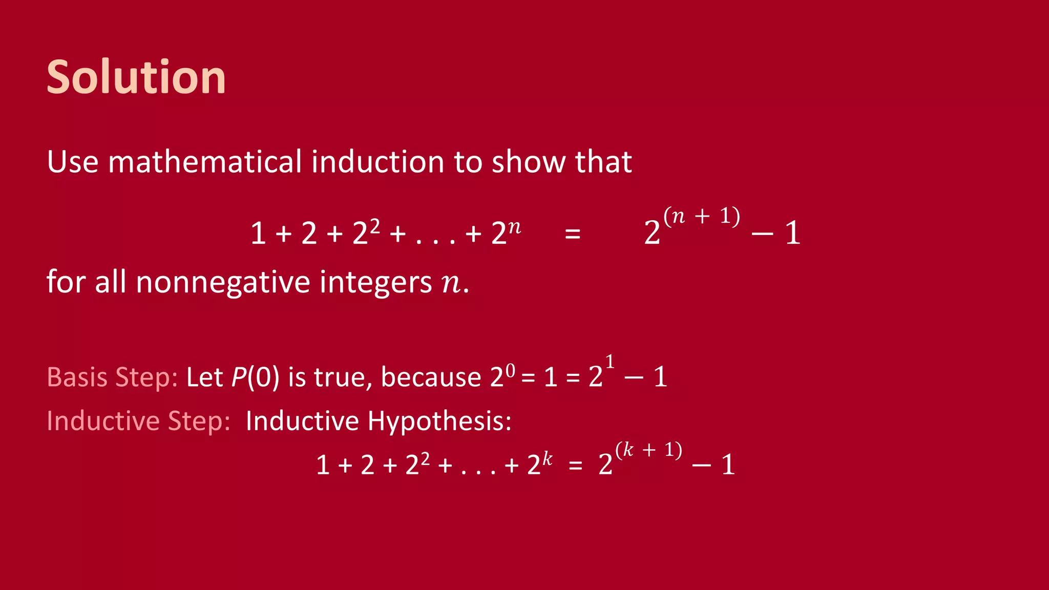 Solution
Use mathematical induction to show that
1 + 2 + 22 + . . . + 2 𝑛 = 2
(𝑛 + 1)
− 1
for all nonnegative integers 𝑛.
Basis Step: Let P(0) is true, because 20 = 1 = 2
1
− 1
Inductive Step: Inductive Hypothesis:
1 + 2 + 22 + . . . + 2 𝑘 = 2
(𝑘 + 1)
− 1
 