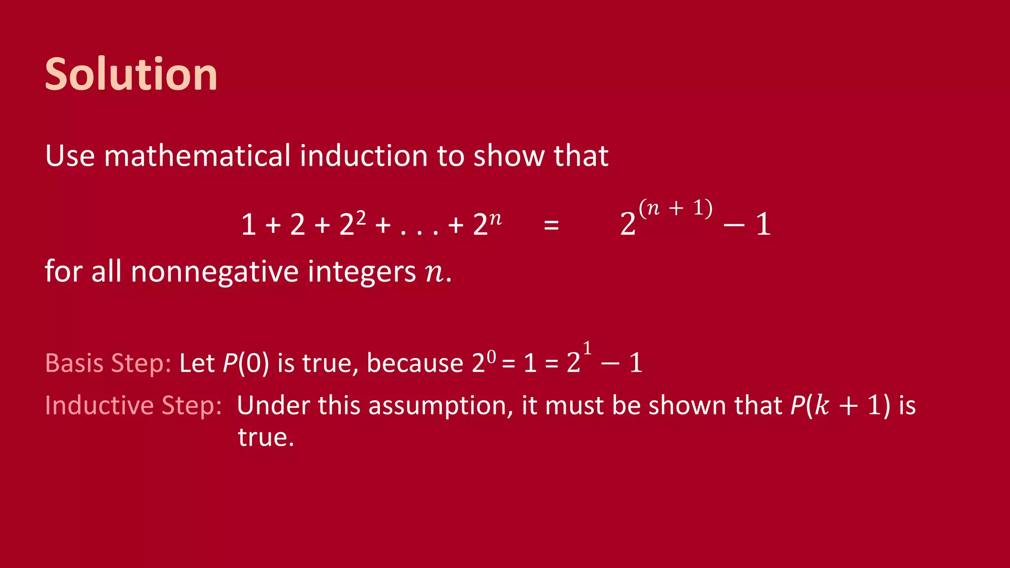 Solution
Use mathematical induction to show that
1 + 2 + 22 + . . . + 2 𝑛 = 2
(𝑛 + 1)
− 1
for all nonnegative integers 𝑛.
Basis Step: Let P(0) is true, because 20 = 1 = 2
1
− 1
Inductive Step: Under this assumption, it must be shown that P(𝑘 + 1) is
true.
 