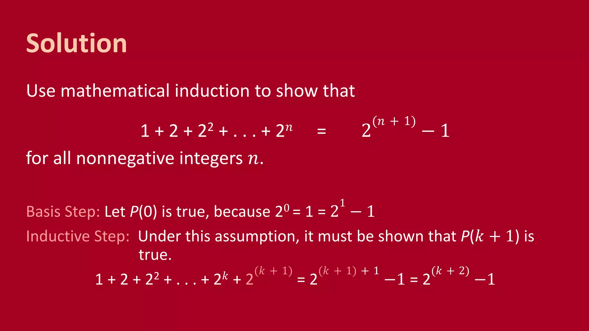 Solution
Use mathematical induction to show that
1 + 2 + 22 + . . . + 2 𝑛 = 2
(𝑛 + 1)
− 1
for all nonnegative integers 𝑛.
Basis Step: Let P(0) is true, because 20 = 1 = 2
1
− 1
Inductive Step: Under this assumption, it must be shown that P(𝑘 + 1) is
true.
1 + 2 + 22 + . . . + 2 𝑘 + 2
(𝑘 + 1)
= 2
(𝑘 + 1) + 1
−1 = 2
(𝑘 + 2)
−1
 