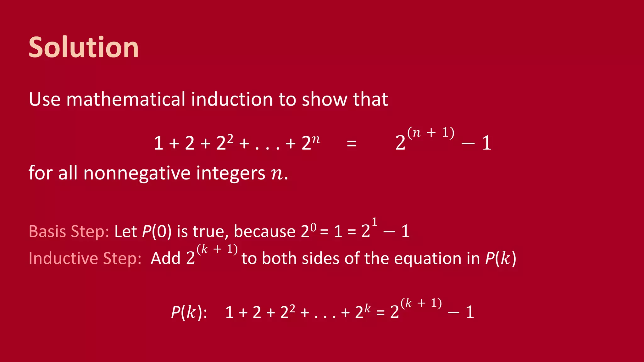 Solution
Use mathematical induction to show that
1 + 2 + 22 + . . . + 2 𝑛 = 2
(𝑛 + 1)
− 1
for all nonnegative integers 𝑛.
Basis Step: Let P(0) is true, because 20 = 1 = 2
1
− 1
Inductive Step: Add 2
(𝑘 + 1)
to both sides of the equation in P(𝑘)
P(𝑘): 1 + 2 + 22 + . . . + 2 𝑘 = 2
(𝑘 + 1)
− 1
 