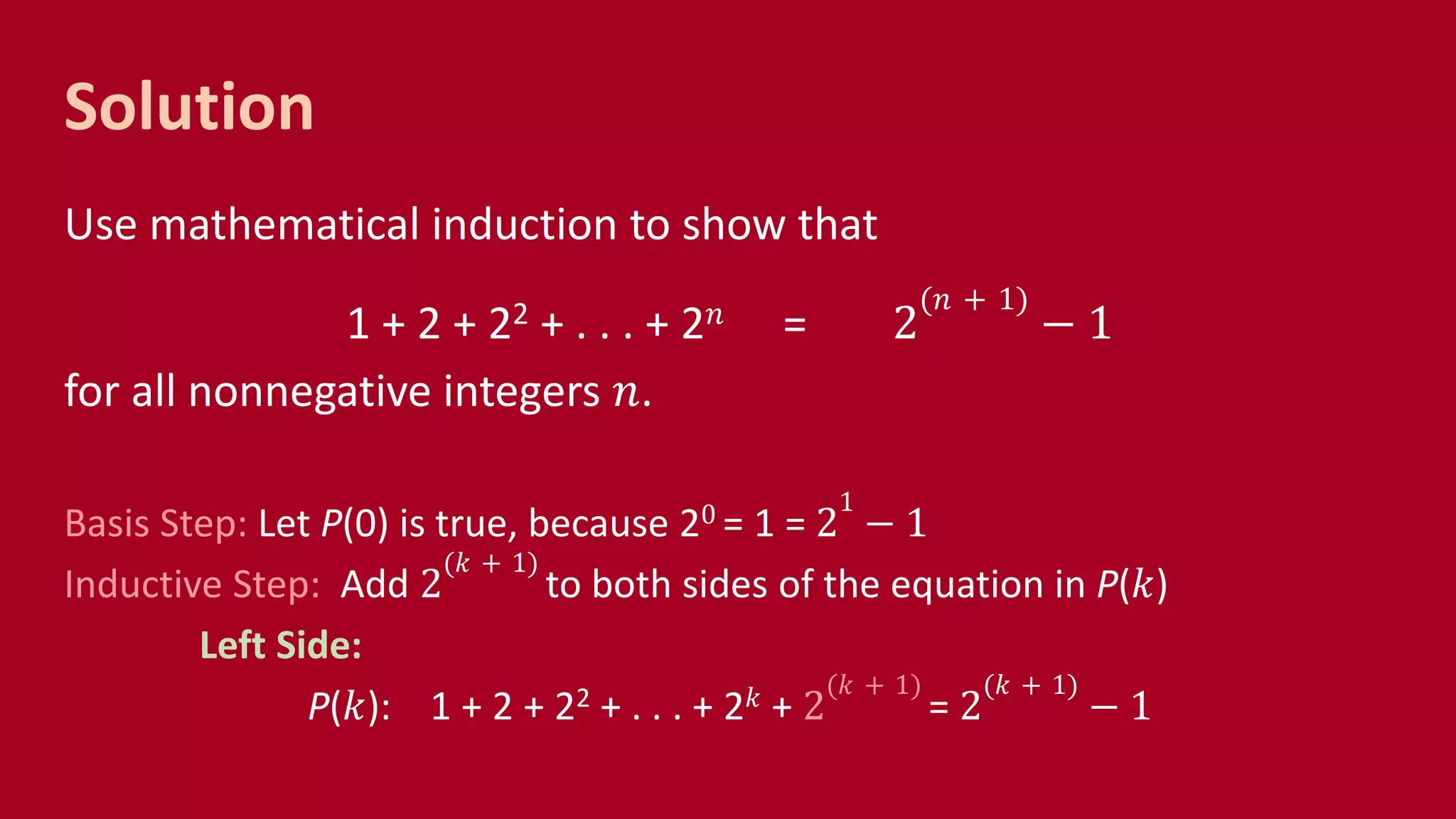 Solution
Use mathematical induction to show that
1 + 2 + 22 + . . . + 2 𝑛 = 2
(𝑛 + 1)
− 1
for all nonnegative integers 𝑛.
Basis Step: Let P(0) is true, because 20 = 1 = 2
1
− 1
Inductive Step: Add 2
(𝑘 + 1)
to both sides of the equation in P(𝑘)
Left Side:
P(𝑘): 1 + 2 + 22 + . . . + 2 𝑘 + 2
(𝑘 + 1)
= 2
(𝑘 + 1)
− 1
 