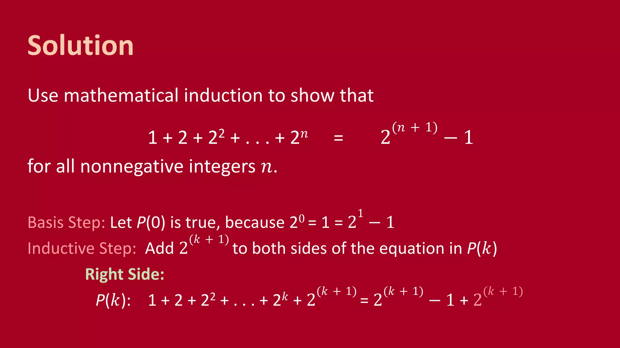 Solution
Use mathematical induction to show that
1 + 2 + 22 + . . . + 2 𝑛 = 2
(𝑛 + 1)
− 1
for all nonnegative integers 𝑛.
Basis Step: Let P(0) is true, because 20 = 1 = 2
1
− 1
Inductive Step: Add 2
(𝑘 + 1)
to both sides of the equation in P(𝑘)
Right Side:
P(𝑘): 1 + 2 + 22 + . . . + 2 𝑘 + 2
(𝑘 + 1)
= 2
(𝑘 + 1)
− 1 + 2
(𝑘 + 1)
 