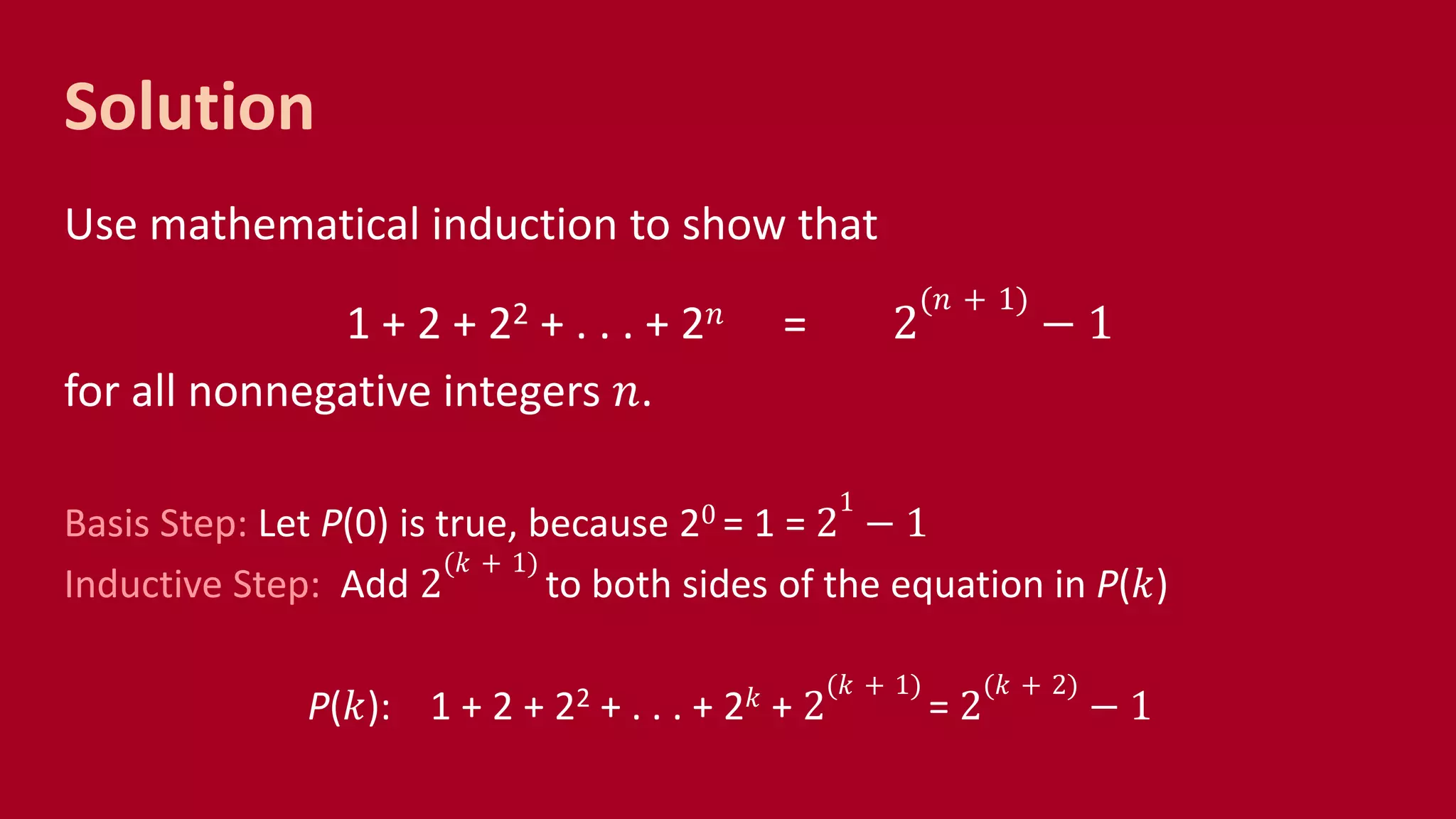Solution
Use mathematical induction to show that
1 + 2 + 22 + . . . + 2 𝑛 = 2
(𝑛 + 1)
− 1
for all nonnegative integers 𝑛.
Basis Step: Let P(0) is true, because 20 = 1 = 2
1
− 1
Inductive Step: Add 2
(𝑘 + 1)
to both sides of the equation in P(𝑘)
P(𝑘): 1 + 2 + 22 + . . . + 2 𝑘 + 2
(𝑘 + 1)
= 2
(𝑘 + 2)
− 1
 