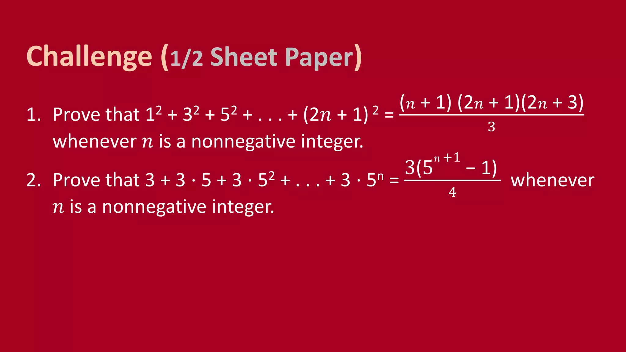 1. Prove that 12 + 32 + 52 + . . . + (2𝑛 + 1) 2 =
( 𝑛 + 1) (2 𝑛 + 1)(2 𝑛 + 3)
3
whenever 𝑛 is a nonnegative integer.
2. Prove that 3 + 3 ⋅ 5 + 3 ⋅ 52 + . . . + 3 ⋅ 5n =
3(5
𝑛 +1
− 1)
4
whenever
𝑛 is a nonnegative integer.
Challenge (1/2 Sheet Paper)
 